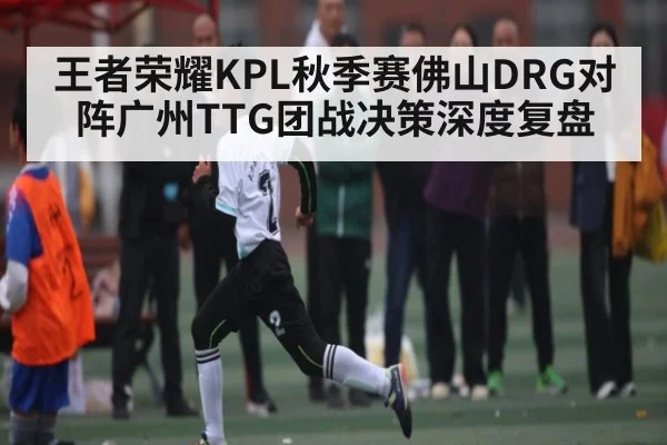 王者荣耀KPL秋季赛佛山DRG对阵广州TTG团战决策深度复盘