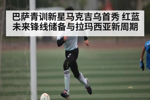 巴萨青训新星马克吉乌首秀 红蓝未来锋线储备与拉玛西亚新周期